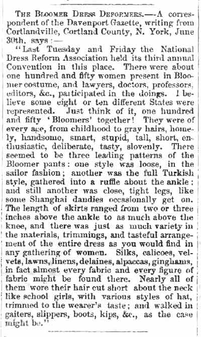 Article clipping that reads: 'THE BLOOMER DRESS DEFORMERS. — A correspondent of the Davenport Gazette, writing from Cortlandville, Cortland Country, N. York, June 30th says: — "Last Tuesday and Friday the National Dress Reform Association held its third annual Convention in this place. There was about one hundred and fifty women present in Bloomer costume, and lawyers, doctors, professors, editors, etc., participated in the doings. I believe some eight or ten different States were represented. Just think of it, one hundred and fifty 'Bloomers' together! They were ever age, from childhood to gray hairs, homely, handsome, smart, stupid, tall, short, enthusiastic, deliberate, tasty, slovenly. There seemed to be three leading patterns of the Bloomer pants: pen style was loose, in the sailor fashion; another was the full Turkish style, gathered into a ruffle about the angle; and still another was close, tight legs, like some Shanghai dandies occasionally get on. The length of skirts ranged from two or three inches above the ankle to as much above the knee, and there was just as much variety in the materials, trimmings, and tasteful arrangement of the entire dress as you would find in any gathering of women. Silks, calicoes, velvets, lawns, linens, delaines, alpacas, ginghams, in fact almost every fabric and every figure of fabric might be found there. Nearly all of the more their hair cut short about the neck like school girls, with various styles of hat, trimmed to the wearer's taste; and walked in gaiters, slippers, boots, kips, etc., as the case might be."'