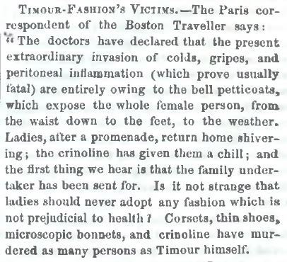 Article clipping: "TIMOUR-FASHION'S VICTIMS - The Paris correspondent of the Boston Traveller says: 'The doctors have declared that the present invasion of colds, gripes, and peritoneal inflammation (which prove usually fatal) are entirely owing to the bell petticoats, which expose the whole female person, from the waist down to the feet, to the weather. Ladies, after a promenade, return home shivering; the cirnoline has given them a chill; and the first thing we hear is that the family undertaker has been sent for. Is it not strange that ladies should never adopt any fashion which is not prejudicial to their health? Corsets, thin shoes, microscopic bonnets, and cirnoline have murdered as many persons as Timour himself.