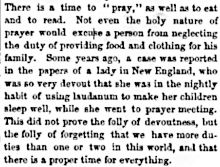 An item from the Saturday Evening Post, concerning a New England woman who used chloroform and laudanum to put her kids to sleep while she went to her nightly prayer meetings. It reads: "There is a time to "pray," as well as to eat and to read. Not even the holy nature of prayer would excuse a person from neglecting the duty of providing food and clothing for this family. Some years ago, a case was reported in the papers of a lady in New England, who was so very devout that she was in the nightly habit of using laudanum to maker her children sleep well, while she went to prayer meeting. This did not prove the folly of devoutness, but the folly of forgettng that we have more duties than one or two in this world, and that there is a proper time for everything."