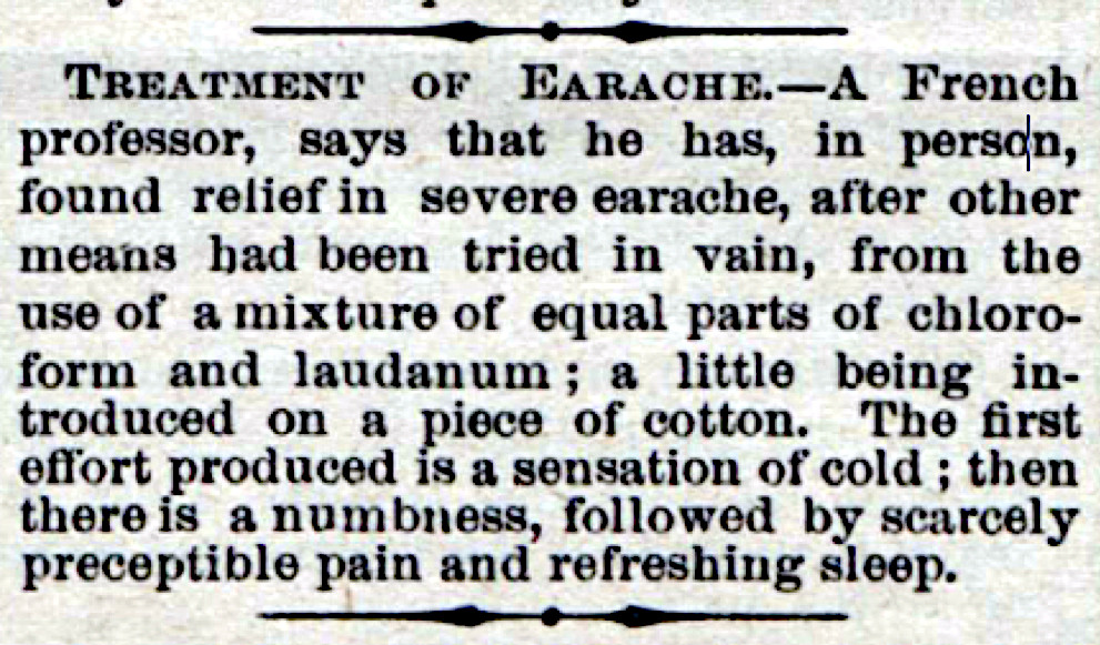 An earache home remedy ad from an old issue of The Saturday Evening Post. It reads: "Treatment of Earache – A French professor, says that he has, in person, found relief in severe earache, after other means had been tried in vain, from the use of a mixture of equal parts of chloroform and laudanum; a little being introduced on a piece of cotton. The first effort produced is a sensation of cold; then there is a numbness, followed by scarcely perceptible pain and refreshing sleep."