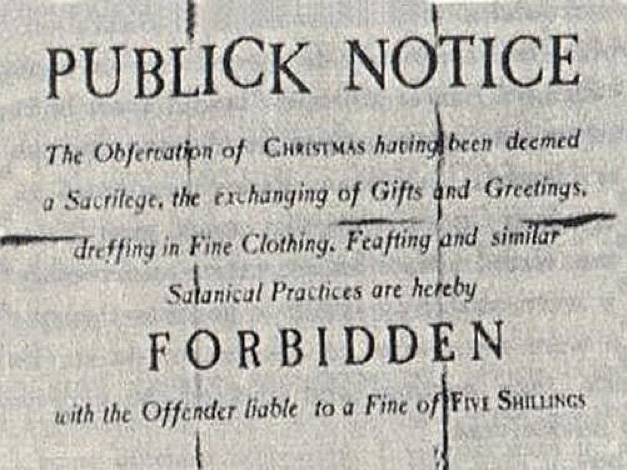 A notice posted in Boston, 1659. It reads: "Public Notice: The observation of Christmas has been deemed a sacrilege, the exchanging of gifts and greetings, dressing in fine clothing, feasting and similar Satanical practices are hereby forbidden with the offender liable to a fine of five shillings."