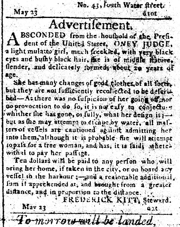 Runaway Advertisement for Oney Judge, enslaved servant in George Washington's presidential household. The Pennsylvania Gazette, Philadelphia, Pennsylvania, May 24, 1796. "Advertisement. ABSCONDED from the houshold [sic] of the President of the United States, ONEY JUDGE, a light mulatto girl, much freckled, with very black eyes and bushy black hair. She is of middle stature, slender, and delicately formed, about 20 years of age. She has many changes of good clothes of all sorts, but they are not sufficiently recollected to be described—As there was no suspicion of her going off, nor no provocation to do so, it is not easy to conjecture whither she has gone, or fully, what her design is;—but as she may attempt to escape by water, all matters of vessels are cautioned against admitting her into them, although it is probable she will attempt to pass as a free woman, and has, it is said, wherewithal to pay her passage. Ten dollars will be paid to any person who will bring her home, if taken in the city, or on board any vessel in the harbour;—and a reasonable additional sum if apprehended at, and brought from a greater distance, and in proportion to the distance. FREDERICK KITT, Steward. May 23 [illegible]."
