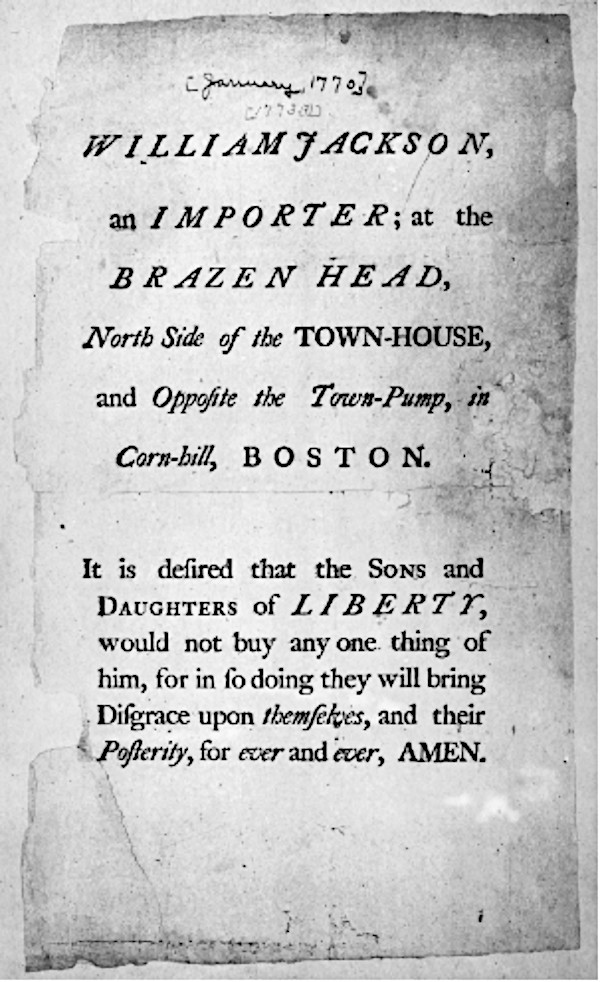 A handbill urging Boston residents to boycott merchant William Jackson. It reads: "William Jackson, an imprter; at the brazen head, north side of the townhouse and opposite the town-pump, in Corn-hill, Boston. It is desired that the Sons and Daughters of Liberty would not buy any one thing of him, for in so doing they will bring Disgrace upon themselves, and their posterity, for ever and ever, AMEN."