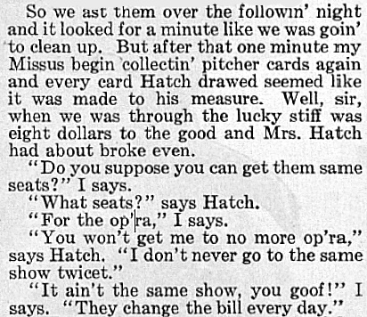 An excerpt from Ring W. Lardner's "Carmen" that ran in The Saturday Evening Post on February 19. 1916. It reads: "Se we ast them over the followin' night and it looked for a minute like we was goin' to clean up. But after that one minute my Missus begin collectin' pitcher cards again and every card Hatch drawed seemed like it was made to his measure. Well, sir, when we was through the lucky stiff was eight dollars to the good and Mrs. Hatch had about broke even. 'do you suppose you can get them same seats?' I says. 'What seats?' says Hatch. 'For the op'ra,' I says. 'You won't get me to no more op'ra,' says Hatch. ' I don't never go the same show twicet.' 'It ain't the same show, you goof!' I says. 'They change the bill every day.'"