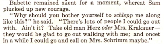 Part of a story that ran in The Saturday Evening Post on April 22, 1911 by Montague Glass that had the first mention of the word "Schlep." The excerpt reads: "Babette remained silent for a moment, whereat Sam plucked up new courage. 'Why sould you bother yourself to schlepp me along like this?' he said. 'There's lots of people I could go out with. Ain't it? Take old man Herz oder Mrs. Krakauer - they would be glad to go out walking with me; and oncet in a while I could go and call on Mrs. Schrimm maybe.'"