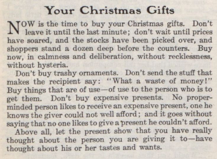 An editorial clipping from The Saturday Evening Post, that reads: "Now is the time to buy your Christmas gifts. Don't leave it until the last minute; don't wait until prices have soared, and the stocks have been picked over, and shoppers tand a dozen deep before the counters. Buy now, in calmness and deliberation, without recklessness, without hysteria. Don't buy trashy ornaments. Don't send the stuff that makes the recipient say: "What a waste of money!" Buy things that are of use &mdash; of use to the person who is to get them. Don't buy expensive presents. No proper-minded person likes to receive an expensive present, one he knows the give could not well afford; and it goes without saying that no one likes to give a present he couldn't afford. Above all, let the present show that you have really thought about the person you are giving it to &mdash; have thought about his or her tastes and wants."