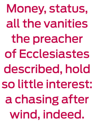 Money, status, all the vanities the preacher of Ecclesiastes described, hold so little interest: a chasing after wind, indeed.