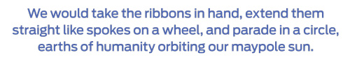 We would take the ribbons in hand, extend the straight like spokes on a wheel, and parade in a circle, earths of humanity orbiting our maypole sun.