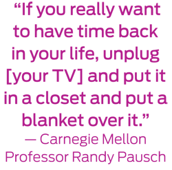 If you really want to have time back in your life, unplug your TV and put it in a closet and put a blanket over it."—Carnegie Mellon Professor Randy Pausch