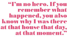 I'm no hero. If you remember what happened, you also know why I was there at that house that day at that moment.