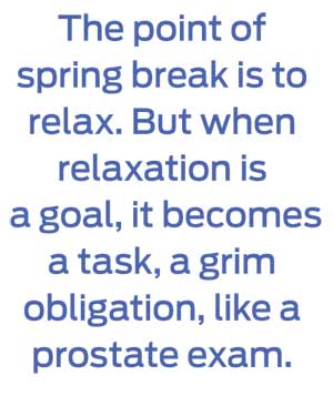 The point of spring break is to relax. But when relaxation is a goal, it becomes a task, a grim obligation, like a prostate exam.