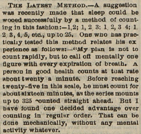 A clipping from the November 16, 1889 edition of The Saturday Evening Post with claims that inducing boredom during bed would help someone fall asleep. It reads: "THE LATEST METHOD - A suggestion was recently made that sleep could be wooed successfully by a method of counting in this fashion: - 1,2; 1, 2 3; 1 2, 3 4; 1, 2 3, 4, 5, etc., up to 25. One who has practically tested this method relates his experience as follows: - 'My plan is not to count rapidly, but to call off mentally one figure with every expiration of breath. A person in good health counts at that rate about twenty a minute. Before reaching twenty-five in this scale, he must count about sixteen minutes, as the series mounts up to 325 ~ounted straight ahead. but I have found one decided advantage over counting in regular order. that can be done mechanically, without any mental activity whatever.'"