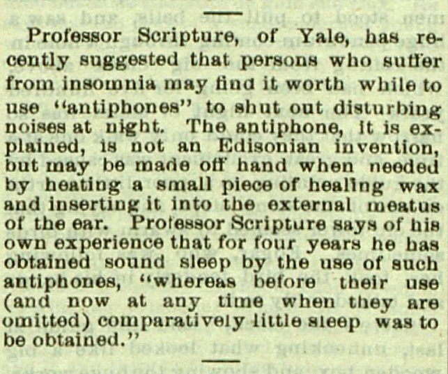A report from the June 30, 1894 Saturday Evening Post suggesting that covering one's ears would help sleep. It reads: "Professor Scripture, of Yale, has recently suggested that persons who suffer from insomnia may find it worth while to use "antiphiones" to shut out disturbing noises at night. The antiphone, it is explained, is not an Edisonian invention, but may be made offhand when neeeded by heating a small piece of healing wax and inserting it into external meatus of the ear. Professor Scripture says of his own experience that for four years he has obtained sound sleep by the use of such antiphones, "whereas before their use (and now at any time when they are imitted) comparatively little sleep was to be obtained."