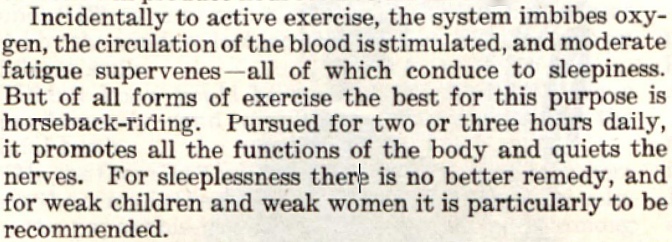 In this clipping from the March 24, 1906 Saturday Evening Post, a doctor claimed that people could do certain things that would improve their sleeping habits. It reads: "Incidentally to active exercise, the system imbides oxygen, the circulation of the blood is stimulated, and moderate fatigue supervenes - all of which conduce to sleepiness. But of all forms of exercise the best of this purpose is horseback-riding. Pursued for two or three hours daily, it promotes all the functions of the body and quiets the nerves. For sleeplessness there is no better remedy, and for weak children and weak women it is particularly to be recommended."
